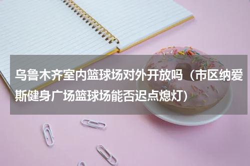 乌鲁木齐室内篮球场对外开放吗（市区纳爱斯健身广场篮球场能否迟点熄灯）