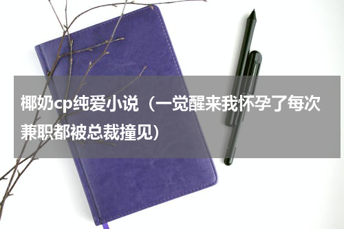 椰奶cp纯爱小说（一觉醒来我怀孕了每次兼职都被总裁撞见）