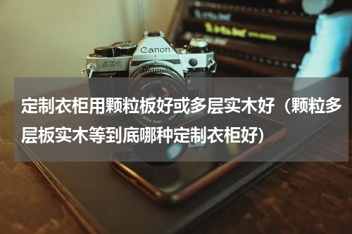 定制衣柜用颗粒板好或多层实木好（颗粒多层板实木等到底哪种定制衣柜好）