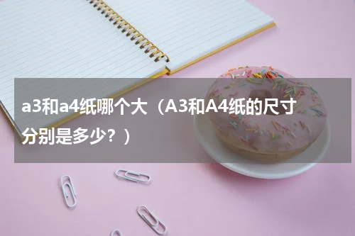 a3和a4纸哪个大（A3和A4纸的尺寸分别是多少？）