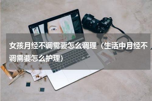 女孩月经不调需要怎么调理（生活中月经不调需要怎么护理）