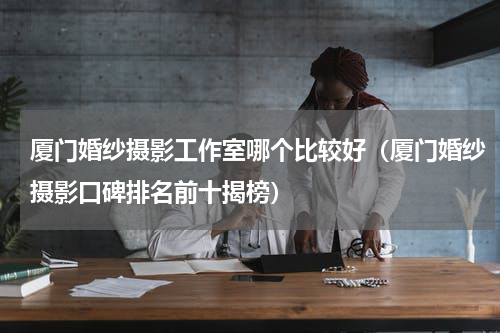 厦门婚纱摄影工作室哪个比较好（厦门婚纱摄影口碑排名前十揭榜）