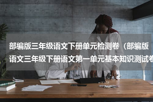 部编版三年级语文下册单元检测卷（部编版语文三年级下册语文第一单元基本知识测试卷）