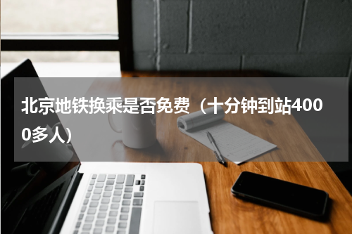 北京地铁换乘是否免费（十分钟到站4000多人）