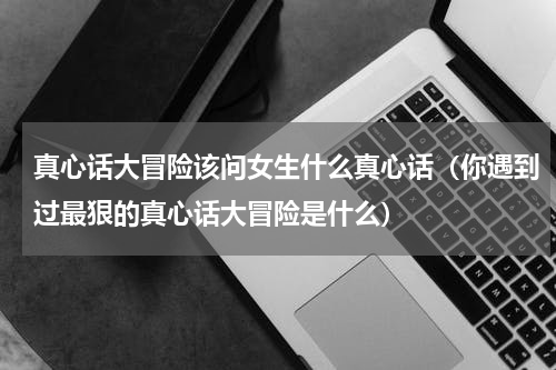 真心话大冒险该问女生什么真心话（你遇到过最狠的真心话大冒险是什么）
