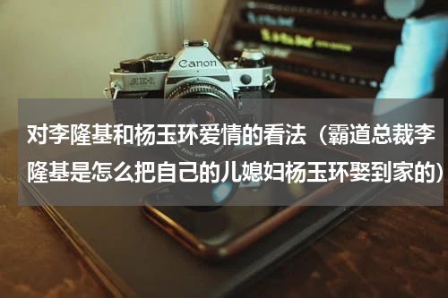 对李隆基和杨玉环爱情的看法（霸道总裁李隆基是怎么把自己的儿媳妇杨玉环娶到家的）