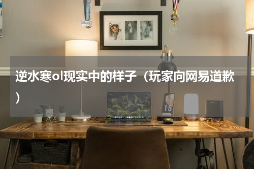 逆水寒ol现实中的样子（玩家向网易道歉）