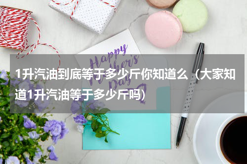1升汽油到底等于多少斤你知道么（大家知道1升汽油等于多少斤吗）