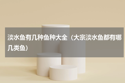 淡水鱼有几种鱼种大全（大宗淡水鱼都有哪几类鱼）