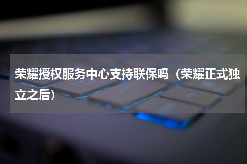 荣耀授权服务中心支持联保吗（荣耀正式独立之后）