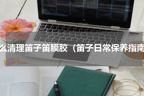 怎么清理笛子笛膜胶（笛子日常保养指南）