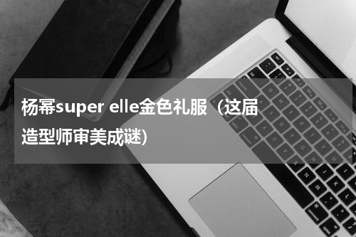 杨幂super elle金色礼服（这届造型师审美成谜）