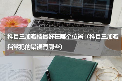 科目三加减档最好在哪个位置（科目三加减挡常犯的错误有哪些）