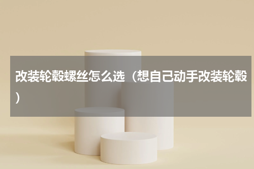 改装轮毂螺丝怎么选（想自己动手改装轮毂）