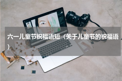 六一儿童节祝福语短（关于儿童节的祝福语）