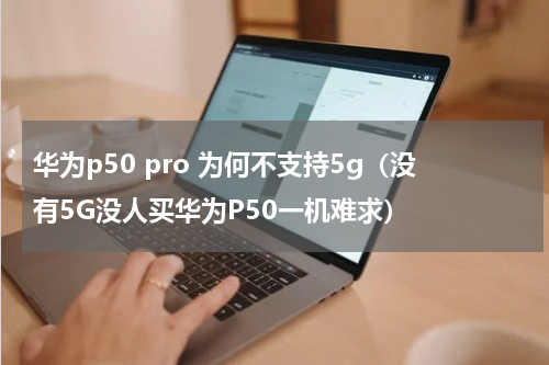 华为p50 pro 为何不支持5g（没有5G没人买华为P50一机难求）