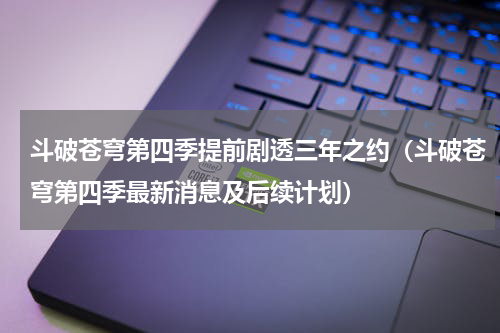斗破苍穹第四季提前剧透三年之约（斗破苍穹第四季最新消息及后续计划）