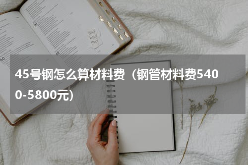 45号钢怎么算材料费（钢管材料费5400-5800元）