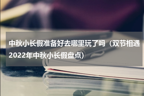 中秋小长假准备好去哪里玩了吗（双节相遇2022年中秋小长假盘点）