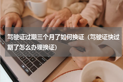 驾驶证过期三个月了如何换证（驾驶证快过期了怎么办理换证）