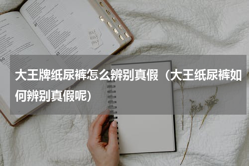 大王牌纸尿裤怎么辨别真假（大王纸尿裤如何辨别真假呢）