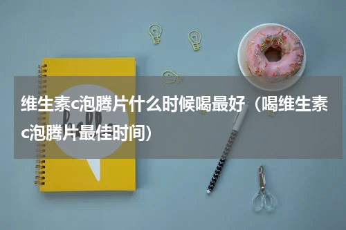 维生素c泡腾片什么时候喝最好（喝维生素c泡腾片最佳时间）