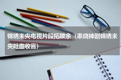 锦绣未央电视片段拓跋余（串烧神剧锦绣未央吐血收官）