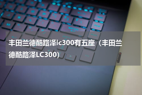 丰田兰德酷路泽lc300有五座（丰田兰德酷路泽LC300）