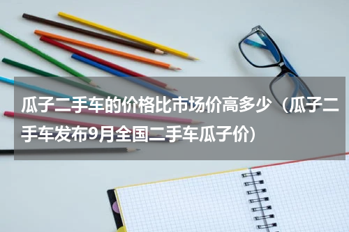 瓜子二手车的价格比市场价高多少（瓜子二手车发布9月全国二手车瓜子价）