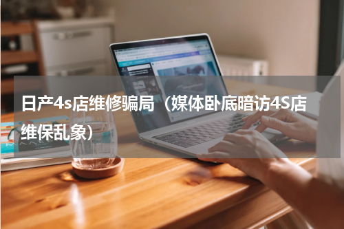 日产4s店维修骗局（媒体卧底暗访4S店维保乱象）