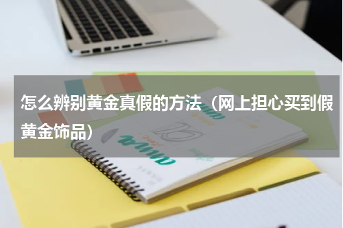 怎么辨别黄金真假的方法（网上担心买到假黄金饰品）