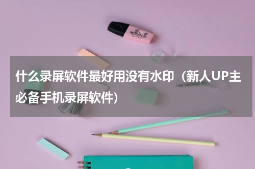 什么录屏软件最好用没有水印（新人UP主必备手机录屏软件）