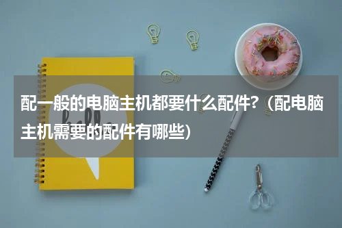 配一般的电脑主机都要什么配件?（配电脑主机需要的配件有哪些）
