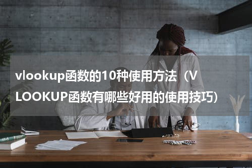 vlookup函数的10种使用方法（VLOOKUP函数有哪些好用的使用技巧）