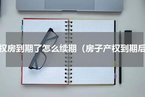 产权房到期了怎么续期（房子产权到期后）