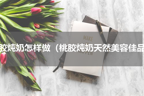 桃胶炖奶怎样做（桃胶炖奶天然美容佳品）