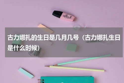 古力娜扎的生日是几月几号（古力娜扎生日是什么时候）