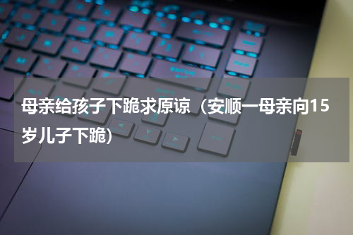 母亲给孩子下跪求原谅（安顺一母亲向15岁儿子下跪）