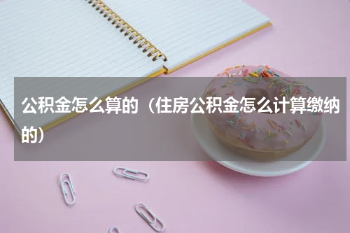 公积金怎么算的（住房公积金怎么计算缴纳的）