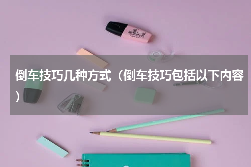 倒车技巧几种方式（倒车技巧包括以下内容）