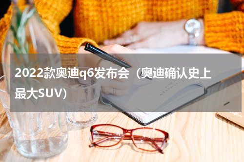 2022款奥迪q6发布会（奥迪确认史上最大SUV）