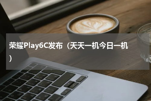 荣耀Play6C发布（天天一机今日一机）