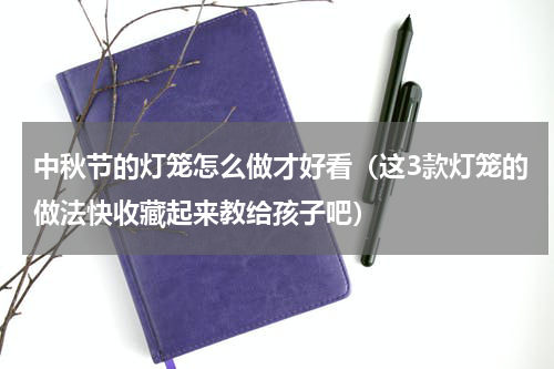 中秋节的灯笼怎么做才好看（这3款灯笼的做法快收藏起来教给孩子吧）