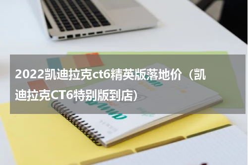 2022凯迪拉克ct6精英版落地价（凯迪拉克CT6特别版到店）