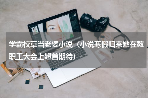 学霸校草当老婆小说（小说寒假归来她在教职工大会上翘首期待）