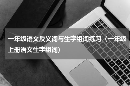 一年级语文反义词与生字组词练习（一年级上册语文生字组词）