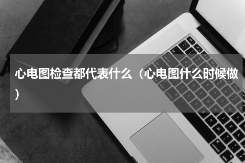 心电图检查都代表什么（心电图什么时候做）