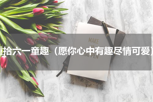 重拾六一童趣（愿你心中有趣尽情可爱）