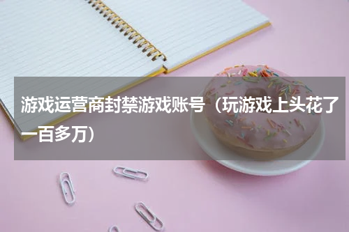 游戏运营商封禁游戏账号（玩游戏上头花了一百多万）
