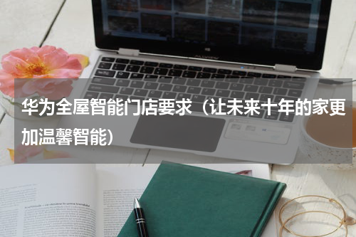 华为全屋智能门店要求（让未来十年的家更加温馨智能）